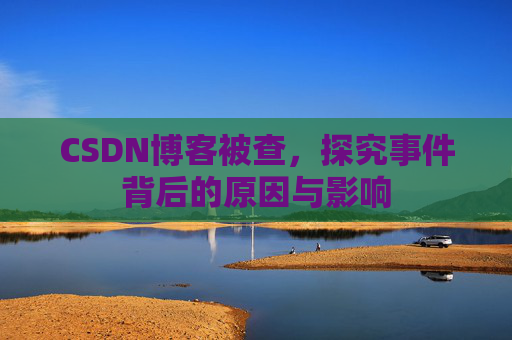 CSDN博客被查,探究事件背后的原因与影响